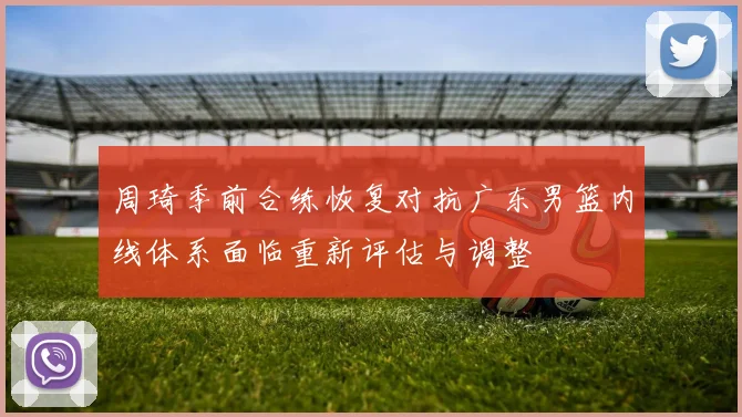 周琦季前合练恢复对抗广东男篮内线体系面临重新评估与调整
